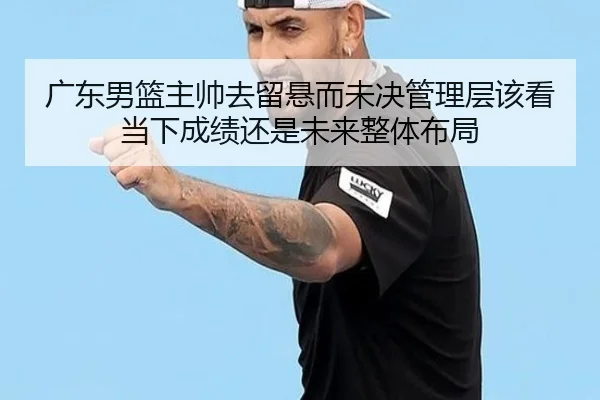 广东男篮主帅去留悬而未决管理层该看当下成绩还是未来整体布局